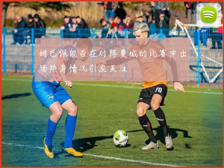姆巴佩能否在对阵曼城的比赛中出场热身情况引发关注