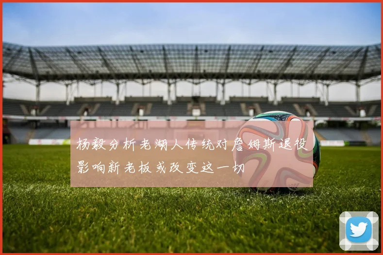 杨毅分析老湖人传统对詹姆斯退役影响新老板或改变这一切