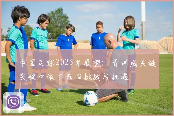 中国足球2025年展望：青训成关键突破口依旧面临挑战与机遇