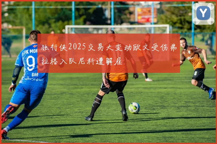 独行侠2025交易大变动欧文受伤弗拉格入队尼科遭解雇