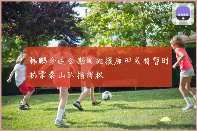 韩鹏全运会期间驰援唐田或将暂时执掌泰山队指挥权