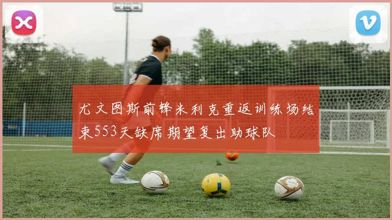 尤文图斯前锋米利克重返训练场结束553天缺席期望复出助球队