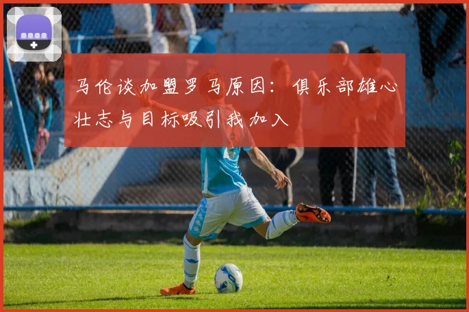 马伦谈加盟罗马原因：俱乐部雄心壮志与目标吸引我加入