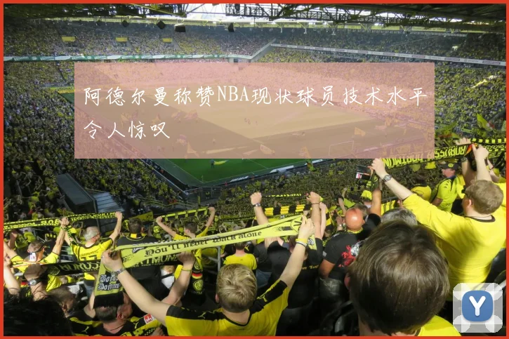 阿德尔曼称赞NBA现状球员技术水平令人惊叹