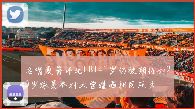 名嘴夏普评论LBJ41岁仍被期待如20岁球员乔科未曾遭遇相同压力