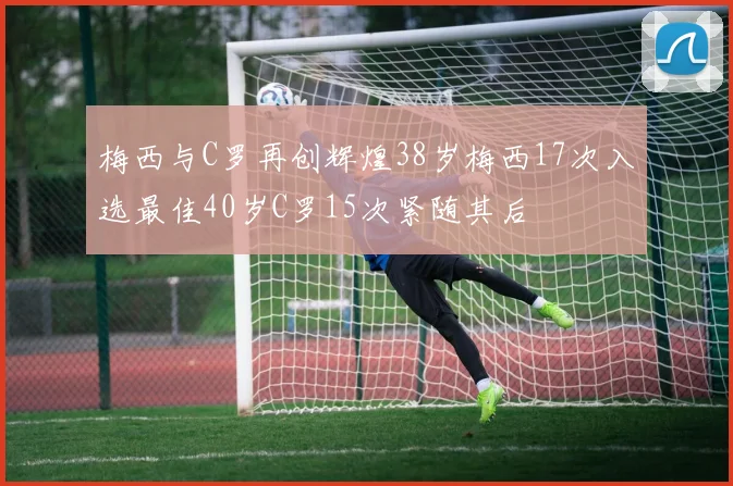 梅西与C罗再创辉煌38岁梅西17次入选最佳40岁C罗15次紧随其后