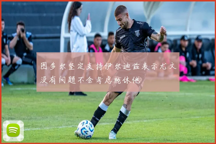 图多尔坚定支持伊尔迪兹表示尤文没有问题不会考虑轮休他
