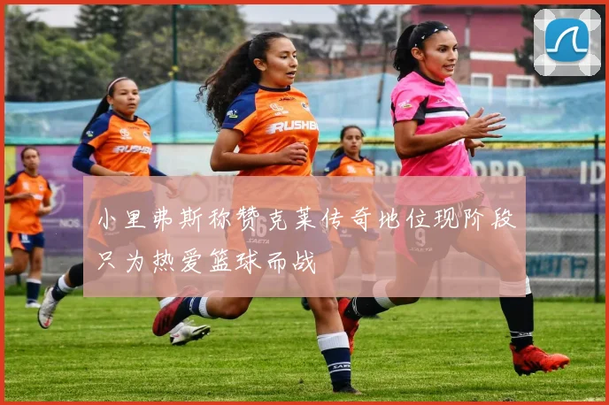 小里弗斯称赞克莱传奇地位现阶段只为热爱篮球而战