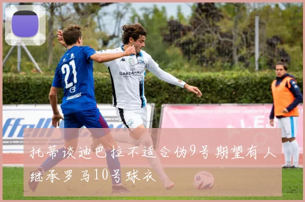 托蒂谈迪巴拉不适合伪9号期望有人继承罗马10号球衣
