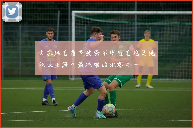 文班坦言首节疲惫不堪直言这是他职业生涯中最艰难的比赛之一