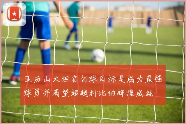 亚历山大坦言打球目标是成为最强球员并渴望超越科比的辉煌成就