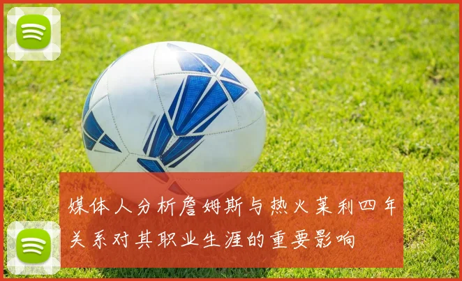 媒体人分析詹姆斯与热火莱利四年关系对其职业生涯的重要影响