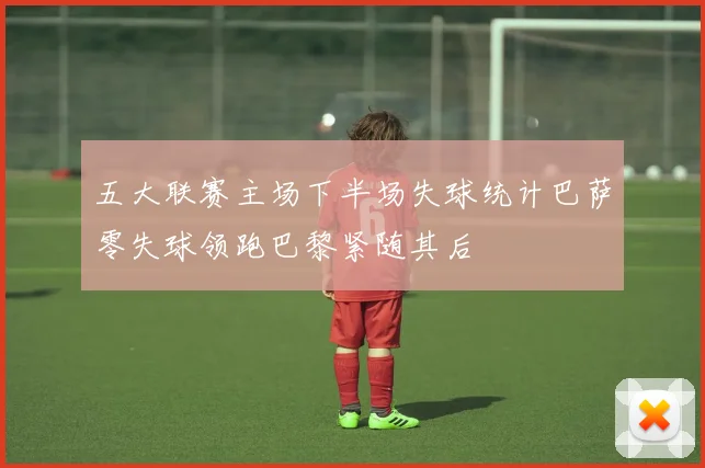 五大联赛主场下半场失球统计巴萨零失球领跑巴黎紧随其后
