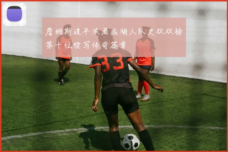 詹姆斯追平浓眉成湖人队史双双榜第十位续写传奇篇章