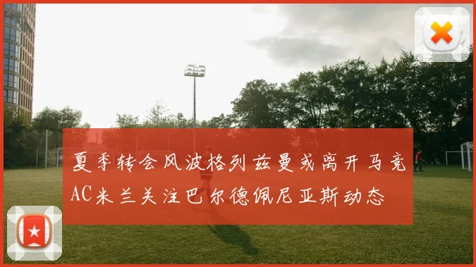 夏季转会风波格列兹曼或离开马竞AC米兰关注巴尔德佩尼亚斯动态