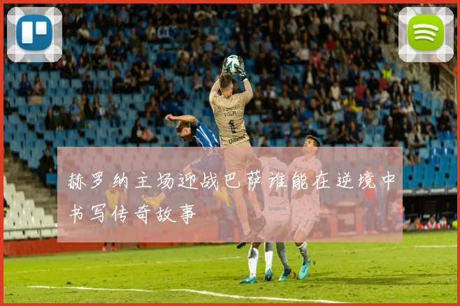 赫罗纳主场迎战巴萨谁能在逆境中书写传奇故事