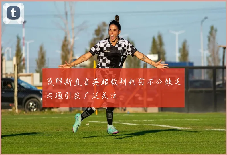 莫耶斯直言英超裁判判罚不公缺乏沟通引发广泛关注