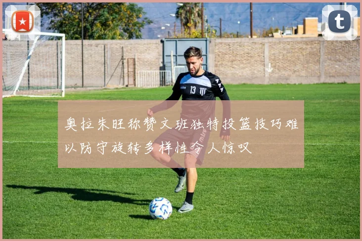 奥拉朱旺称赞文班独特投篮技巧难以防守旋转多样性令人惊叹