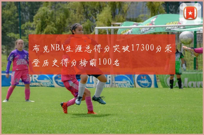 布克NBA生涯总得分突破17300分荣登历史得分榜前100名