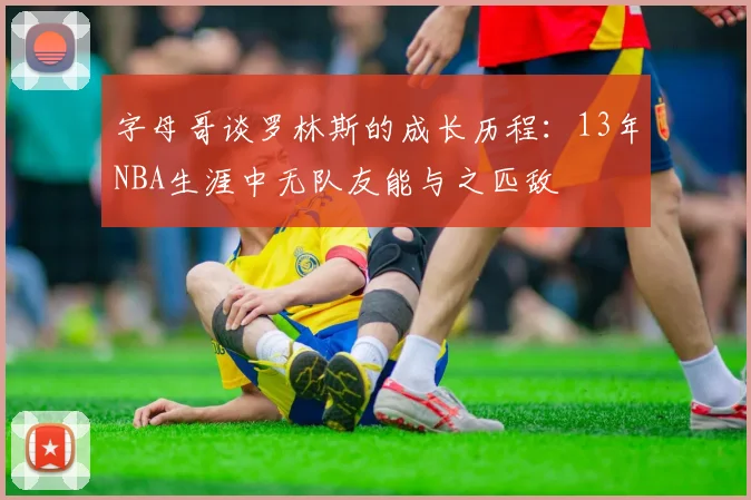 字母哥谈罗林斯的成长历程：13年NBA生涯中无队友能与之匹敌
