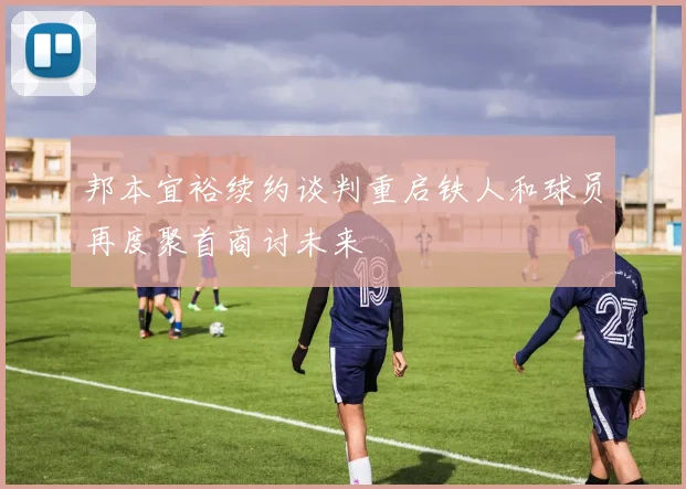 邦本宜裕续约谈判重启铁人和球员再度聚首商讨未来