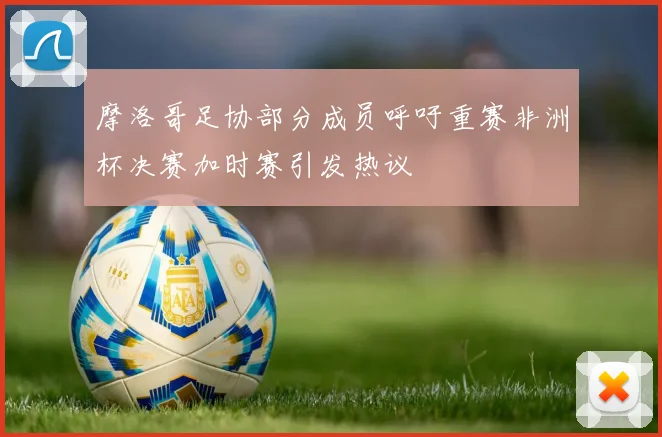 摩洛哥足协部分成员呼吁重赛非洲杯决赛加时赛引发热议