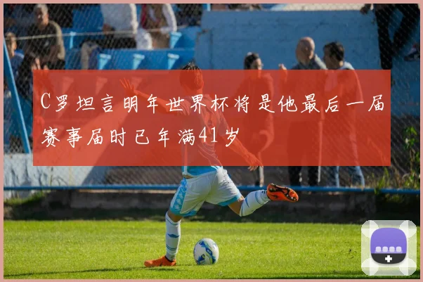 C罗坦言明年世界杯将是他最后一届赛事届时已年满41岁