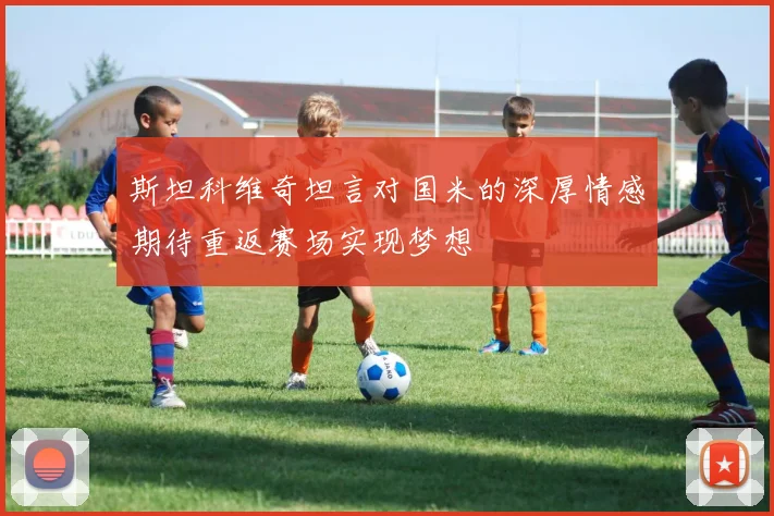 斯坦科维奇坦言对国米的深厚情感期待重返赛场实现梦想