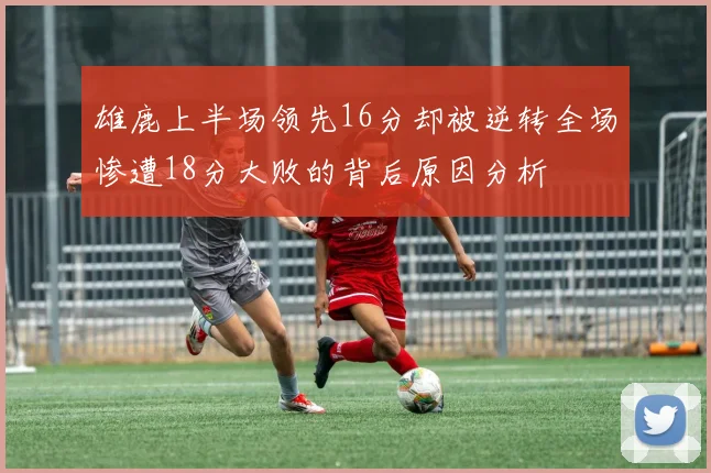 雄鹿上半场领先16分却被逆转全场惨遭18分大败的背后原因分析