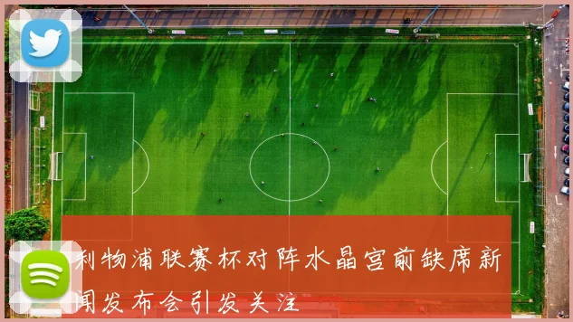 利物浦联赛杯对阵水晶宫前缺席新闻发布会引发关注