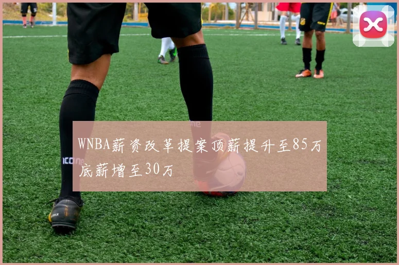 WNBA薪资改革提案顶薪提升至85万底薪增至30万