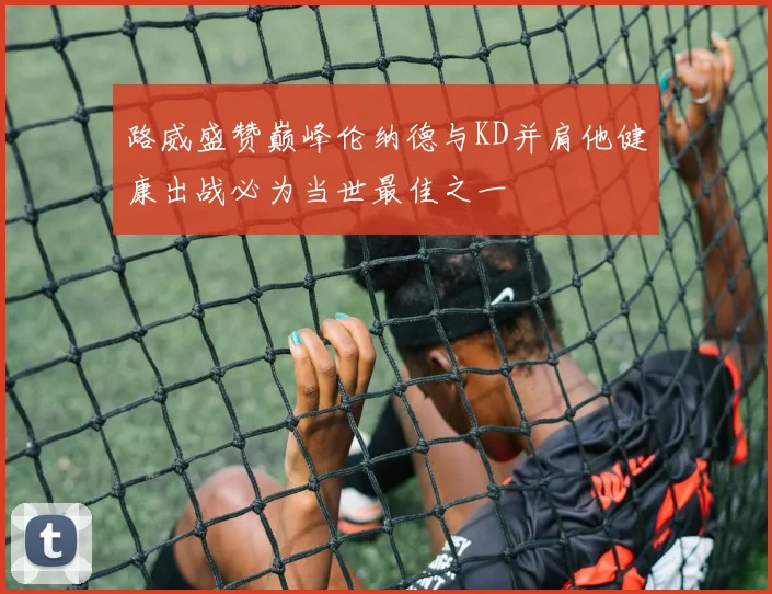 路威盛赞巅峰伦纳德与KD并肩他健康出战必为当世最佳之一