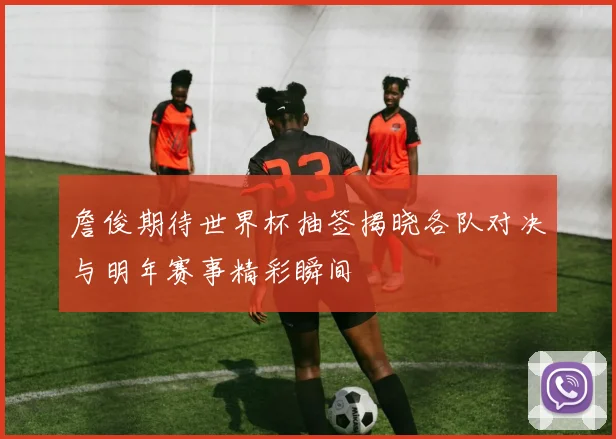詹俊期待世界杯抽签揭晓各队对决与明年赛事精彩瞬间